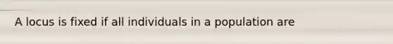 A locus is fixed if all individuals in a population are