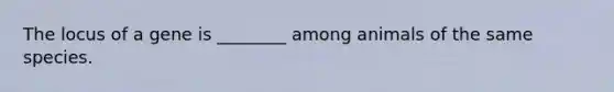 The locus of a gene is ________ among animals of the same species.