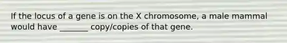 If the locus of a gene is on the X chromosome, a male mammal would have _______ copy/copies of that gene.