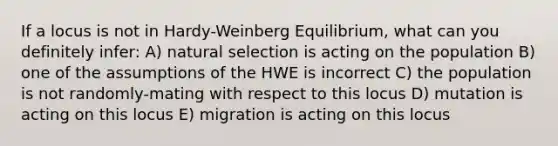 If a locus is not in Hardy-Weinberg Equilibrium, what can you definitely infer: A) natural selection is acting on the population B) one of the assumptions of the HWE is incorrect C) the population is not randomly-mating with respect to this locus D) mutation is acting on this locus E) migration is acting on this locus