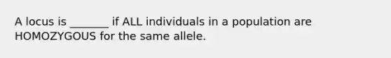 A locus is _______ if ALL individuals in a population are HOMOZYGOUS for the same allele.