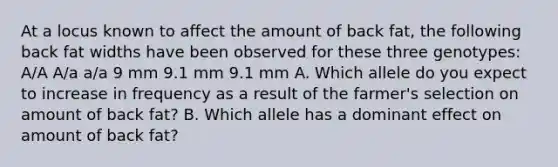 At a locus known to affect the amount of back fat, the following back fat widths have been observed for these three genotypes: A/A A/a a/a 9 mm 9.1 mm 9.1 mm A. Which allele do you expect to increase in frequency as a result of the farmer's selection on amount of back fat? B. Which allele has a dominant effect on amount of back fat?