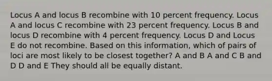 Locus A and locus B recombine with 10 percent frequency. Locus A and locus C recombine with 23 percent frequency. Locus B and locus D recombine with 4 percent frequency. Locus D and Locus E do not recombine. Based on this information, which of pairs of loci are most likely to be closest together? A and B A and C B and D D and E They should all be equally distant.