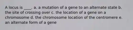 A locus is ____. a. a mutation of a gene to an alternate state b. the site of crossing over c. the location of a gene on a chromosome d. the chromosome location of the centromere e. an alternate form of a gene