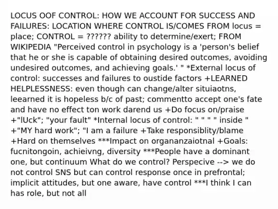 LOCUS OOF CONTROL: HOW WE ACCOUNT FOR SUCCESS AND FAILURES: LOCATION WHERE CONTROL IS/COMES FROM locus = place; CONTROL = ?????? ability to determine/exert; FROM WIKIPEDIA "Perceived control in psychology is a 'person's belief that he or she is capable of obtaining desired outcomes, avoiding undesired outcomes, and achieving goals.' " *External locus of control: successes and failures to oustide factors +LEARNED HELPLESSNESS: even though can change/alter situiaotns, leearned it is hopeless b/c of past; commentto accept one's fate and have no effect ton work darend us +Do focus on/praise +"lUck"; "your fault" *Internal locus of control: " " " " inside " +"MY hard work"; "I am a failure +Take responsiblity/blame +Hard on themselves ***Impact on organanzaiotnal +Goals: fucnitongoin, achieivng, diversity ***People have a dominant one, but continuum What do we control? Perspecive --> we do not control SNS but can control response once in prefrontal; implicit attitudes, but one aware, have control ***I think I can has role, but not all