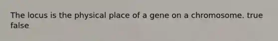 The locus is the physical place of a gene on a chromosome. true false