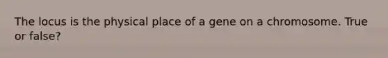 The locus is the physical place of a gene on a chromosome. True or false?