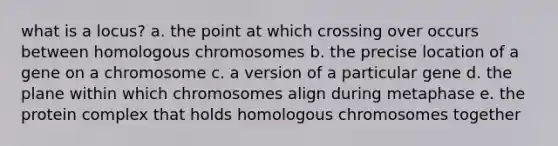 what is a locus? a. the point at which crossing over occurs between homologous chromosomes b. the precise location of a gene on a chromosome c. a version of a particular gene d. the plane within which chromosomes align during metaphase e. the protein complex that holds homologous chromosomes together