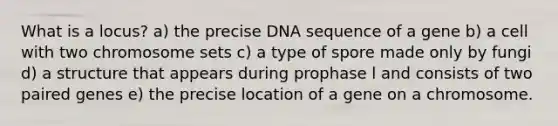 What is a locus? a) the precise DNA sequence of a gene b) a cell with two chromosome sets c) a type of spore made only by fungi d) a structure that appears during prophase l and consists of two paired genes e) the precise location of a gene on a chromosome.