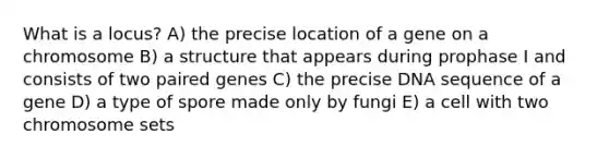 What is a locus? A) the precise location of a gene on a chromosome B) a structure that appears during prophase I and consists of two paired genes C) the precise DNA sequence of a gene D) a type of spore made only by fungi E) a cell with two chromosome sets