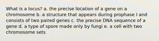 What is a locus? a. the precise location of a gene on a chromosome b. a structure that appears during prophase I and consists of two paired genes c. the precise DNA sequence of a gene d. a type of spore made only by fungi e. a cell with two chromosome sets