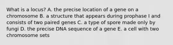 What is a locus? A. the precise location of a gene on a chromosome B. a structure that appears during prophase I and consists of two paired genes C. a type of spore made only by fungi D. the precise DNA sequence of a gene E. a cell with two chromosome sets