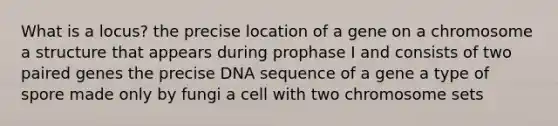 What is a locus? the precise location of a gene on a chromosome a structure that appears during prophase I and consists of two paired genes the precise DNA sequence of a gene a type of spore made only by fungi a cell with two chromosome sets