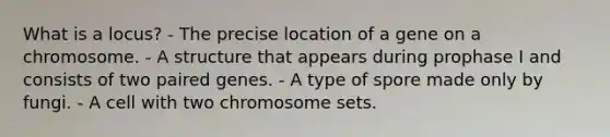 What is a locus? - The precise location of a gene on a chromosome. - A structure that appears during prophase I and consists of two paired genes. - A type of spore made only by fungi. - A cell with two chromosome sets.