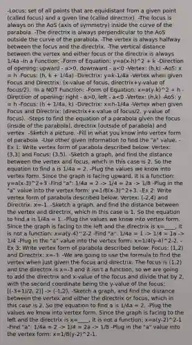 -Locus: set of all points that are equidistant from a given point (called focus) and a given line (called directrix). -The focus is always on the AoS (axis of symmetry) inside the curve of the parabola. -The directrix is always perpendicular to the AoS outside the curve of the parabola. -The vertex is always halfway between the focus and the directrix. -The vertical distance between the vertex and either focus or the directrix is always 1/4a -In a Function: -Form of Equation: y=a(x-h)^2 + k -Direction of opening: upward - a>0, downward - a 0, left - a 1/4 = 2a -> 1/8 -Plug in the "a" value into the vertex form: y=1/8(x-3)^2+3. -Ex 2: Write vertex form of parabola described below: Vertex: (-2,4) and Directrix: x=-1. -Sketch a graph, and find the distance between the vertex and directrix, which in this case is 1. So the equation to find a is 1/4a = 1. -Plug the values we know into vertex form. Since the graph is facing to the left and the directrix is x=____, it is not a function: x=a(y-4)^2-2 -Find "a": 1/4a = 1 -> 1/4 = 1a -> 1/4 -Plug in the "a" value into the vertex form: x=1/4(y-4)^2-2. -Ex 3: Write vertex form of parabola described below: Focus: (1,2) and Directrix: x=-3. -We are going to use the formula to find the vertex when just given the focus and directrix. The focus is (1,2) and the directrix is x=-3 and it isn't a function, so we are going to add the directrix and x-value of the focus and divide that by 2, with the second coordinate being the y-value of the focus: [(-3+1)/2, 2)] -> (-1,2). -Sketch a graph, and find the distance between the vertex and either the directrix or focus, which in this case is 2. So the equation to find a is 1/4a = 2. -Plug the values we know into vertex form. Since the graph is facing to the left and the directrix is x=____, it is not a function: x=a(y-2)^2-1 -Find "a": 1/4a = 2 -> 1/4 = 2a -> 1/8 -Plug in the "a" value into the vertex form: x=1/8(y-2)^2-1.