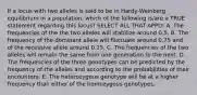 If a locus with two alleles is said to be in Hardy-Weinberg equilibrium in a population, which of the following is/are a TRUE statement regarding this locus? SELECT ALL THAT APPLY. A. The frequencies of the the two alleles will stabilize around 0.5. B. The frequency of the dominant allele will fluctuate around 0.75 and of the recessive allele around 0.25. C. The frequencies of the two alleles will remain the same from one generation to the next. D. The frequencies of the three genotypes can be predicted by the frequency of the alleles and according to the probabilities of their encounters. E. The heterozygous genotype will be at a higher frequency than either of the homozygous genotypes.