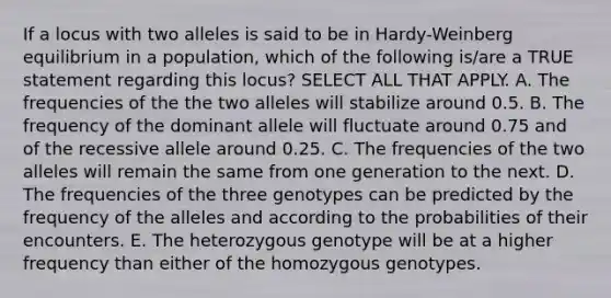 If a locus with two alleles is said to be in Hardy-Weinberg equilibrium in a population, which of the following is/are a TRUE statement regarding this locus? SELECT ALL THAT APPLY. A. The frequencies of the the two alleles will stabilize around 0.5. B. The frequency of the dominant allele will fluctuate around 0.75 and of the recessive allele around 0.25. C. The frequencies of the two alleles will remain the same from one generation to the next. D. The frequencies of the three genotypes can be predicted by the frequency of the alleles and according to the probabilities of their encounters. E. The heterozygous genotype will be at a higher frequency than either of the homozygous genotypes.