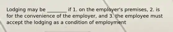 Lodging may be ________ if 1. on the employer's premises, 2. is for the convenience of the employer, and 3. the employee must accept the lodging as a condition of employment