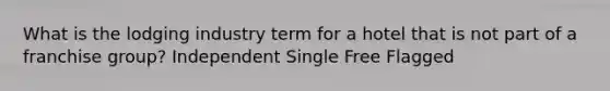 What is the lodging industry term for a hotel that is not part of a franchise group? Independent Single Free Flagged