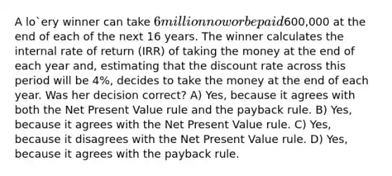 A lo`ery winner can take 6 million now or be paid600,000 at the end of each of the next 16 years. The winner calculates the internal rate of return (IRR) of taking the money at the end of each year and, estimating that the discount rate across this period will be 4%, decides to take the money at the end of each year. Was her decision correct? A) Yes, because it agrees with both the Net Present Value rule and the payback rule. B) Yes, because it agrees with the Net Present Value rule. C) Yes, because it disagrees with the Net Present Value rule. D) Yes, because it agrees with the payback rule.