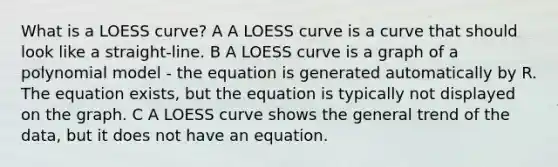 What is a LOESS curve? A A LOESS curve is a curve that should look like a straight-line. B A LOESS curve is a graph of a polynomial model - the equation is generated automatically by R. The equation exists, but the equation is typically not displayed on the graph. C A LOESS curve shows the general trend of the data, but it does not have an equation.