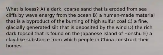 What is loess? A) a dark, coarse sand that is eroded from sea cliffs by wave energy from the ocean B) a human-made material that is a byproduct of the burning of high sulfur coal C) a fine, glacially generated silt that is deposited by the wind D) the rich dark topsoil that is found on the Japanese island of Honshu E) a clay-like substance from which people in China construct their homes