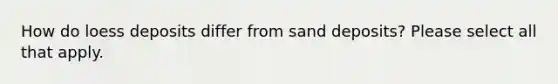 How do loess deposits differ from sand deposits? Please select all that apply.