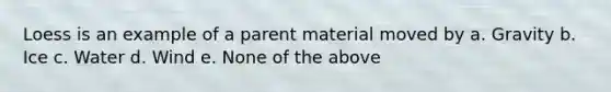 Loess is an example of a parent material moved by a. Gravity b. Ice c. Water d. Wind e. None of the above