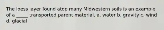 The loess layer found atop many Midwestern soils is an example of a _____ transported parent material. a. water b. gravity c. wind d. glacial