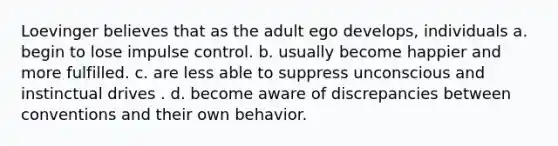 Loevinger believes that as the adult ego develops, individuals a. begin to lose impulse control. b. usually become happier and more fulfilled. c. are less able to suppress unconscious and instinctual drives . d. become aware of discrepancies between conventions and their own behavior.