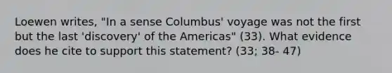 Loewen writes, "In a sense Columbus' voyage was not the first but the last 'discovery' of the Americas" (33). What evidence does he cite to support this statement? (33; 38- 47)