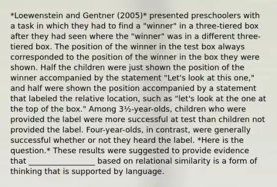 *Loewenstein and Gentner (2005)* presented preschoolers with a task in which they had to find a "winner" in a three-tiered box after they had seen where the "winner" was in a different three-tiered box. The position of the winner in the test box always corresponded to the position of the winner in the box they were shown. Half the children were just shown the position of the winner accompanied by the statement "Let's look at this one," and half were shown the position accompanied by a statement that labeled the relative location, such as "let's look at the one at the top of the box." Among 3½-year-olds, children who were provided the label were more successful at test than children not provided the label. Four-year-olds, in contrast, were generally successful whether or not they heard the label. *Here is the question.* These results were suggested to provide evidence that _________________ based on relational similarity is a form of thinking that is supported by language.