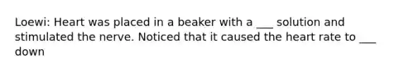 Loewi: Heart was placed in a beaker with a ___ solution and stimulated the nerve. Noticed that it caused the heart rate to ___ down