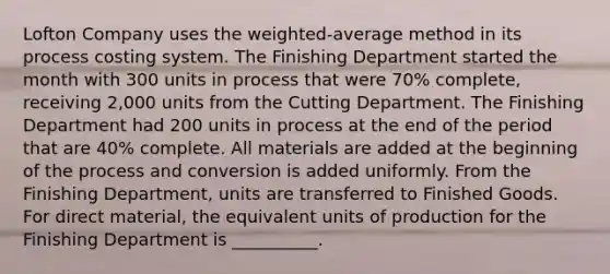 Lofton Company uses the weighted-average method in its process costing system. The Finishing Department started the month with 300 units in process that were 70% complete, receiving 2,000 units from the Cutting Department. The Finishing Department had 200 units in process at the end of the period that are 40% complete. All materials are added at the beginning of the process and conversion is added uniformly. From the Finishing Department, units are transferred to Finished Goods. For direct material, the equivalent units of production for the Finishing Department is __________.