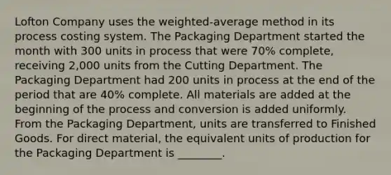 Lofton Company uses the weighted-average method in its process costing system. The Packaging Department started the month with 300 units in process that were 70% complete, receiving 2,000 units from the Cutting Department. The Packaging Department had 200 units in process at the end of the period that are 40% complete. All materials are added at the beginning of the process and conversion is added uniformly. From the Packaging Department, units are transferred to Finished Goods. For direct material, the equivalent units of production for the Packaging Department is ________.