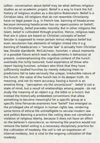 Lofton- conversation about belief may be what defines religious studies as an academic project. Belief is a way to track the full history of religious studies as a discipline Rubenstein- Belief is a Christian idea. All religions that do not resemble Christianity have no legal power (e.g. in French law, banning of headscarves because removing headscarves has no repercussions on belief). In Christianity, belief precedes morality. But in other religions like Islam, belief is cultivated through practice. Hence, religious laws that are in place are based on Christian concepts of belief. Secular is supposed to mean person minus religious belief but even secularism has elements of religion mixed into it e.g. banning of headscarves = "secular law" is actually from Christian law. Double standards. McCutcheon- hunches = about moments in a possible future which lead to adjustments in behaviour at present. overemphasizing the cognitive content of the hunch overlooks the richly textured, lived experience of those who report having hunches. scholars who think that they have sufficiently studied hunches by merely reducing them to predictions fail to take seriously the unique, irreducible nature of the hunch. the value of the hunch lies in its deeper truth, its meaning, and not its mere accuracy. having a hunch is an emotive thing - "perception via the unconscious" - belief is not a state of mind, but a result of relationships among people - do not study the meaning of an object e.g. the bible or a hunch, but instead the historically embedded conventions that allow something to become meaningful for a specific group at a specific time Fernando examines how "belief" has emerged as the privileged site of religion in human rights law, rendering some forms of ethical life unintelligible to secular-modern law and politics Banning a practice like veiling does not constitute a violation of religious liberty, because it does not have an effect on the believer's conscience; so removing the practice would not remove the belief veiling is a necessary disciplinary practice for the cultivation of modesty. the veil is not an expression of internal modesty, but is vital to the ongoing cultivation of that modesty