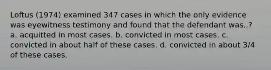 Loftus (1974) examined 347 cases in which the only evidence was eyewitness testimony and found that the defendant was..? a. acquitted in most cases. b. convicted in most cases. c. convicted in about half of these cases. d. convicted in about 3/4 of these cases.