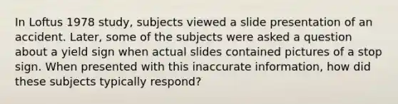 In Loftus 1978 study, subjects viewed a slide presentation of an accident. Later, some of the subjects were asked a question about a yield sign when actual slides contained pictures of a stop sign. When presented with this inaccurate information, how did these subjects typically respond?