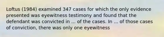 Loftus (1984) examined 347 cases for which the only evidence presented was eyewitness testimony and found that the defendant was convicted in ... of the cases. In ... of those cases of conviction, there was only one eyewitness