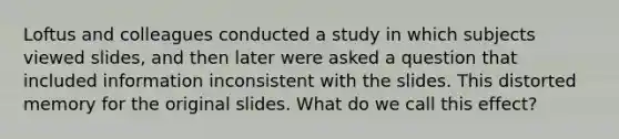 Loftus and colleagues conducted a study in which subjects viewed slides, and then later were asked a question that included information inconsistent with the slides. This distorted memory for the original slides. What do we call this effect?