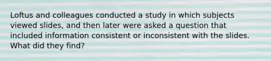 Loftus and colleagues conducted a study in which subjects viewed slides, and then later were asked a question that included information consistent or inconsistent with the slides. What did they find?