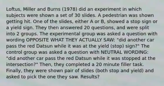 Loftus, Miller and Burns (1978) did an experiment in which subjects were shown a set of 30 slides. A pedestrian was shown getting hit. One of the slides, either A or B, showed a stop sign or a yield sign. They then answered 20 questions, and were split into 2 groups. The experimental group was asked a question with wording OPPOSITE WHAT THEY ACTUALLY SAW: "did another car pass the red Datsun while it was at the yield (stop) sign?" The control group was asked a question with NEUTRAL WORDING: "did another car pass the red Datsun while it was stopped at the intersection?" Then, they completed a 20 minute filler task. Finally, they were shown pair of slides (both stop and yield) and asked to pick the one they saw. Results?