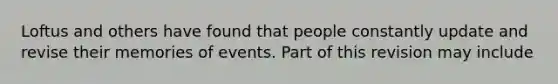 Loftus and others have found that people constantly update and revise their memories of events. Part of this revision may include