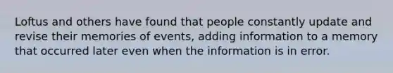 Loftus and others have found that people constantly update and revise their memories of events, adding information to a memory that occurred later even when the information is in error.