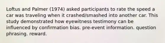 Loftus and Palmer (1974) asked participants to rate the speed a car was traveling when it crashed/smashed into another car. This study demonstrated how eyewitness testimony can be influenced by confirmation bias. pre-event information. question phrasing. reward.