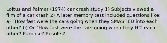 Loftus and Palmer (1974) car crash study 1) Subjects viewed a film of a car crash 2) A later memory test included questions like: a) "How fast were the cars going when they SMASHED into each other? b) Or "How fast were the cars going when they HIT each other? Purpose? Results?