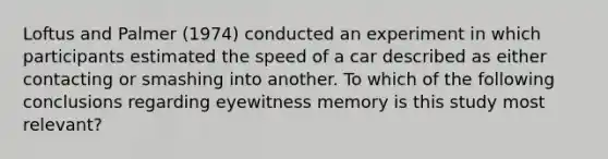 Loftus and Palmer (1974) conducted an experiment in which participants estimated the speed of a car described as either contacting or smashing into another. To which of the following conclusions regarding eyewitness memory is this study most relevant?