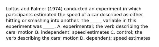 Loftus and Palmer (1974) conducted an experiment in which participants estimated the speed of a car described as either hitting or smashing into another. The _____ variable in this experiment was _____. A. experimental; the verb describing the cars' motion B. independent; speed estimates C. control; the verb describing the cars' motion D. dependent; speed estimates