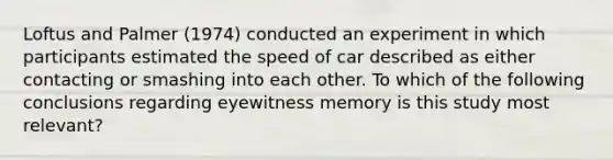 Loftus and Palmer (1974) conducted an experiment in which participants estimated the speed of car described as either contacting or smashing into each other. To which of the following conclusions regarding eyewitness memory is this study most relevant?