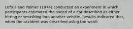 Loftus and Palmer (1974) conducted an experiment in which participants estimated the speed of a car described as either hitting or smashing into another vehicle. Results indicated that, when the accident was described using the word: